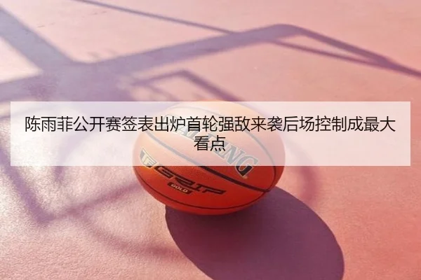 陈雨菲公开赛签表出炉首轮强敌来袭后场控制成最大看点