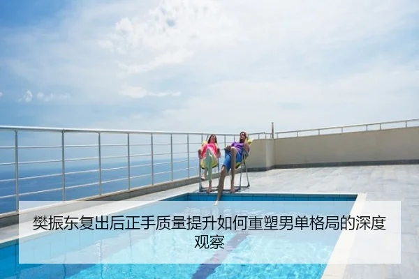 樊振东复出后正手质量提升如何重塑男单格局的深度观察