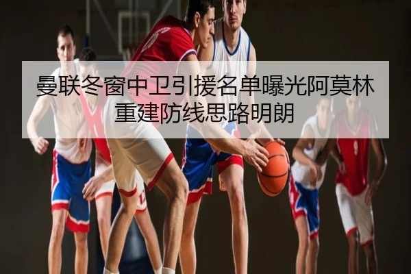 曼联冬窗中卫引援名单曝光阿莫林重建防线思路明朗