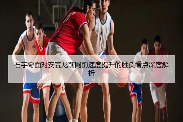 石宇奇面对安赛龙前网前速度提升的胜负看点深度解析